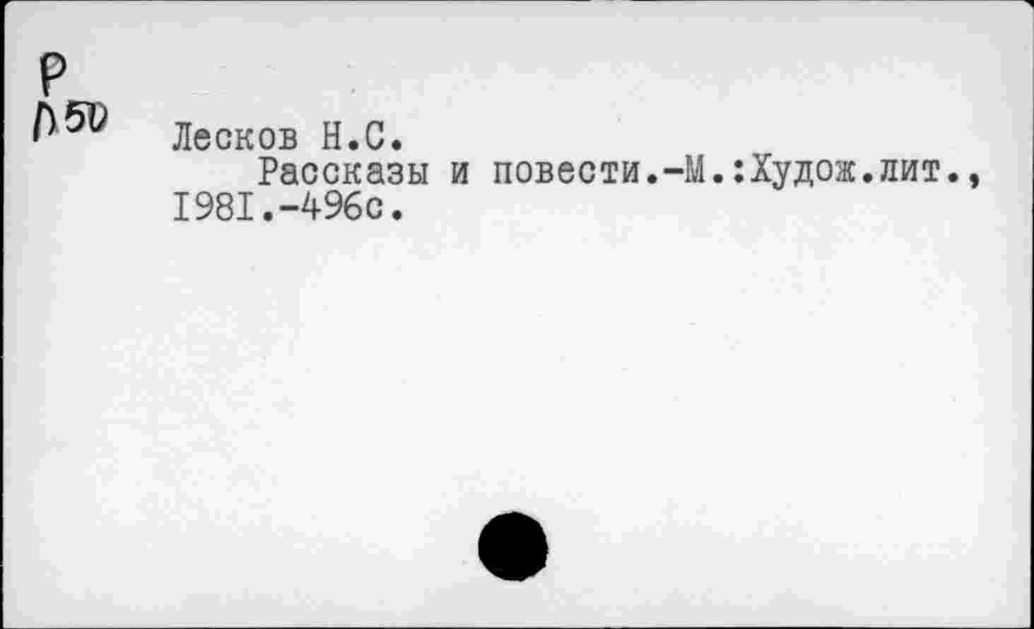 ﻿р
Лесков Н.С.
Рассказы и повести.-М.:Худож.лит., 1981.-496с.